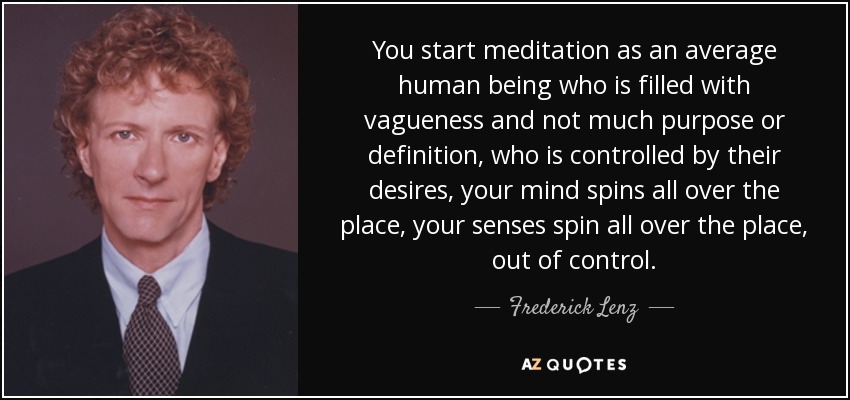 You start meditation as an average human being who is filled with vagueness and not much purpose or definition, who is controlled by their desires, your mind spins all over the place, your senses spin all over the place, out of control. - Frederick Lenz