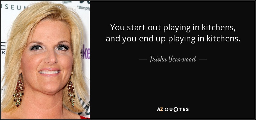 You start out playing in kitchens, and you end up playing in kitchens. - Trisha Yearwood