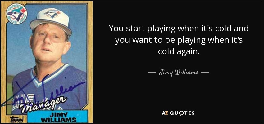 You start playing when it's cold and you want to be playing when it's cold again. - Jimy Williams