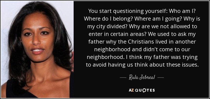 You start questioning yourself: Who am I? Where do I belong? Where am I going? Why is my city divided? Why are we not allowed to enter in certain areas? We used to ask my father why the Christians lived in another neighborhood and didn’t come to our neighborhood. I think my father was trying to avoid having us think about these issues. - Rula Jebreal