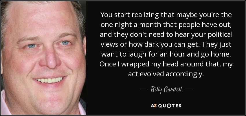 You start realizing that maybe you're the one night a month that people have out, and they don't need to hear your political views or how dark you can get. They just want to laugh for an hour and go home. Once I wrapped my head around that, my act evolved accordingly. - Billy Gardell
