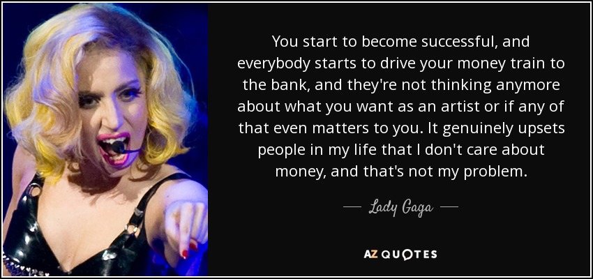 You start to become successful, and everybody starts to drive your money train to the bank, and they're not thinking anymore about what you want as an artist or if any of that even matters to you. It genuinely upsets people in my life that I don't care about money, and that's not my problem. - Lady Gaga