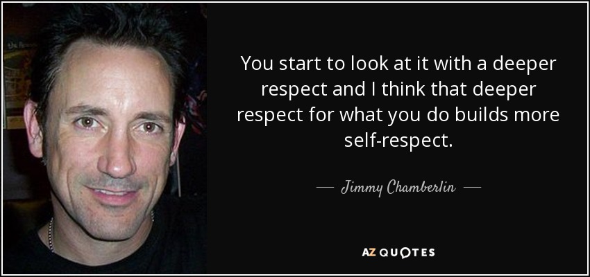 You start to look at it with a deeper respect and I think that deeper respect for what you do builds more self-respect. - Jimmy Chamberlin
