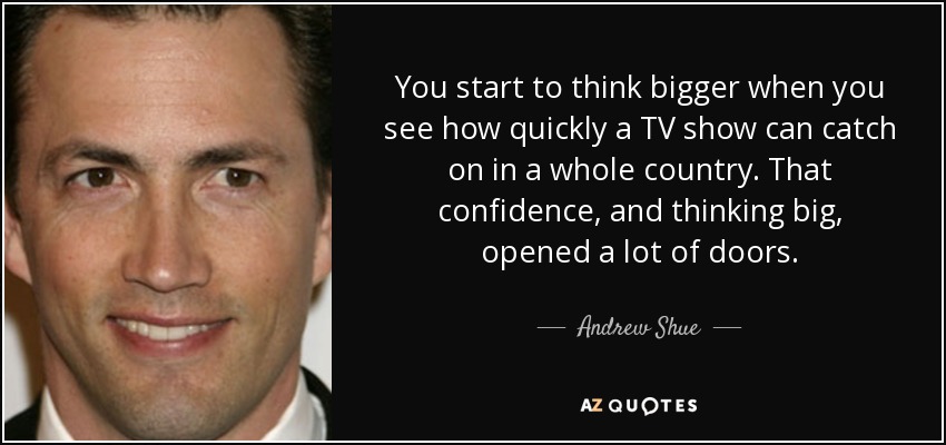 You start to think bigger when you see how quickly a TV show can catch on in a whole country. That confidence, and thinking big, opened a lot of doors. - Andrew Shue