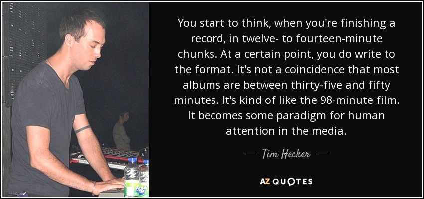 You start to think, when you're finishing a record, in twelve- to fourteen-minute chunks. At a certain point, you do write to the format. It's not a coincidence that most albums are between thirty-five and fifty minutes. It's kind of like the 98-minute film. It becomes some paradigm for human attention in the media. - Tim Hecker