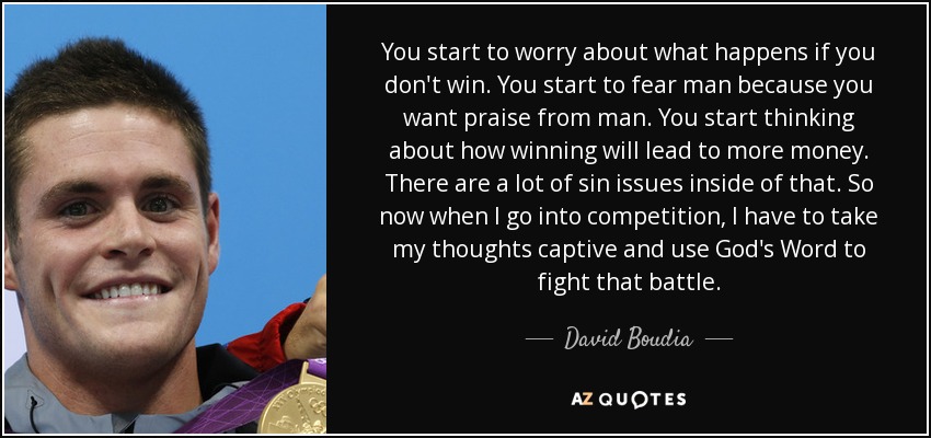 You start to worry about what happens if you don't win. You start to fear man because you want praise from man. You start thinking about how winning will lead to more money. There are a lot of sin issues inside of that. So now when I go into competition, I have to take my thoughts captive and use God's Word to fight that battle. - David Boudia