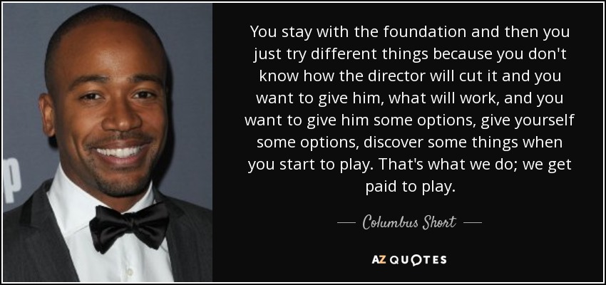 You stay with the foundation and then you just try different things because you don't know how the director will cut it and you want to give him, what will work, and you want to give him some options, give yourself some options, discover some things when you start to play. That's what we do; we get paid to play. - Columbus Short