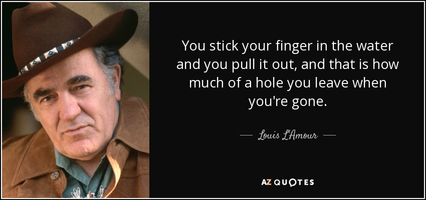 You stick your finger in the water and you pull it out, and that is how much of a hole you leave when you're gone. - Louis L'Amour