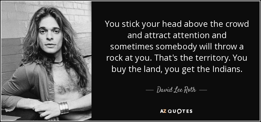 You stick your head above the crowd and attract attention and sometimes somebody will throw a rock at you. That's the territory. You buy the land, you get the Indians. - David Lee Roth