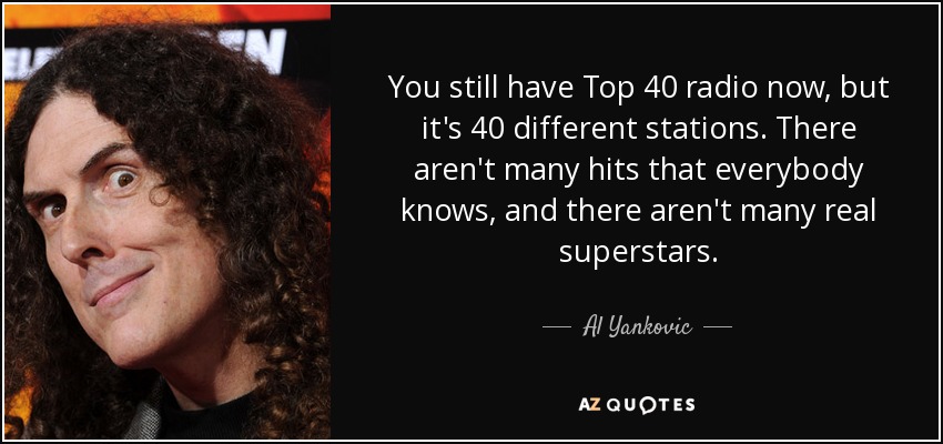 You still have Top 40 radio now, but it's 40 different stations. There aren't many hits that everybody knows, and there aren't many real superstars. - Al Yankovic