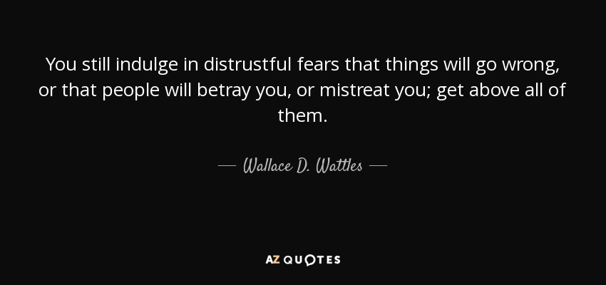 You still indulge in distrustful fears that things will go wrong, or that people will betray you, or mistreat you; get above all of them. - Wallace D. Wattles