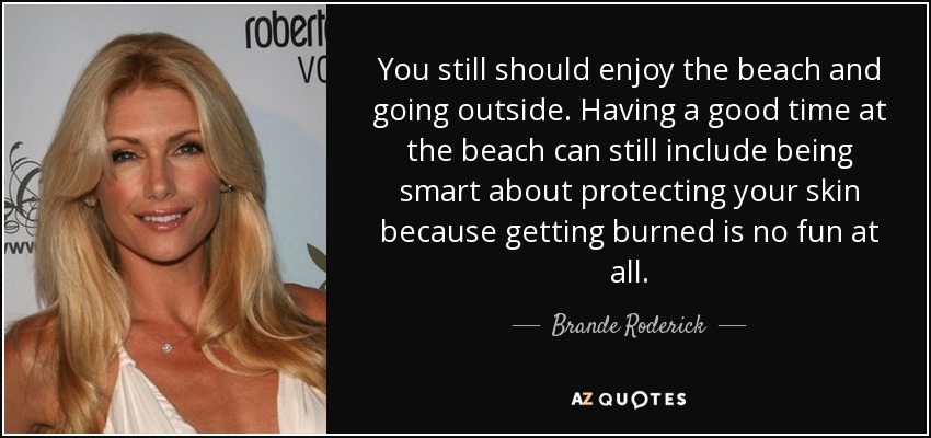 You still should enjoy the beach and going outside. Having a good time at the beach can still include being smart about protecting your skin because getting burned is no fun at all. - Brande Roderick