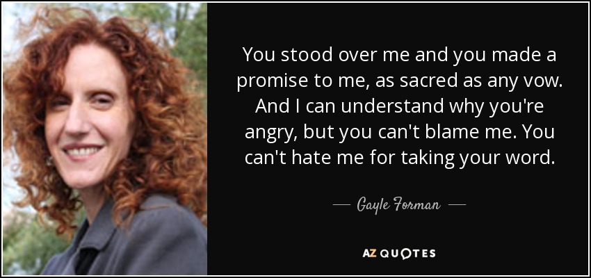 You stood over me and you made a promise to me, as sacred as any vow. And I can understand why you're angry, but you can't blame me. You can't hate me for taking your word. - Gayle Forman