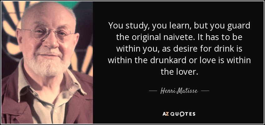 You study, you learn, but you guard the original naivete. It has to be within you, as desire for drink is within the drunkard or love is within the lover. - Henri Matisse