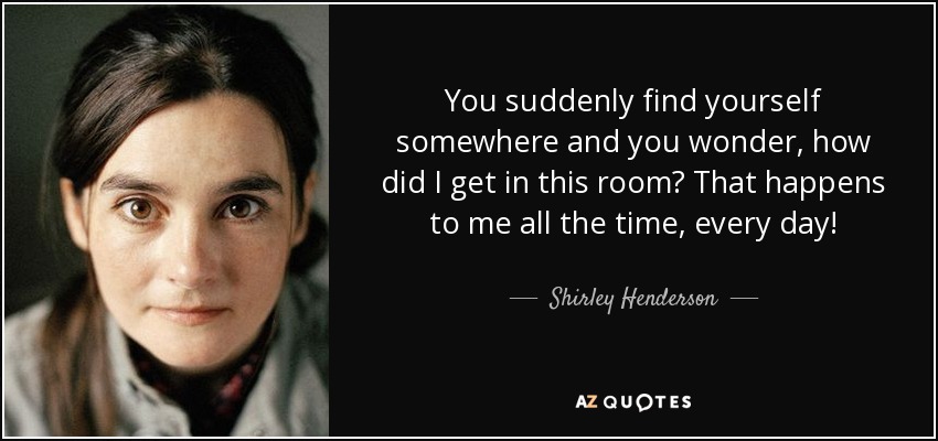 You suddenly find yourself somewhere and you wonder, how did I get in this room? That happens to me all the time, every day! - Shirley Henderson