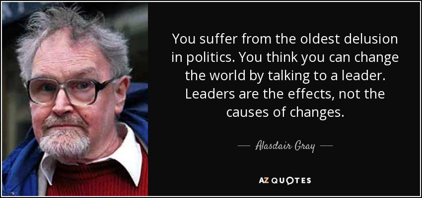 You suffer from the oldest delusion in politics. You think you can change the world by talking to a leader. Leaders are the effects, not the causes of changes. - Alasdair Gray