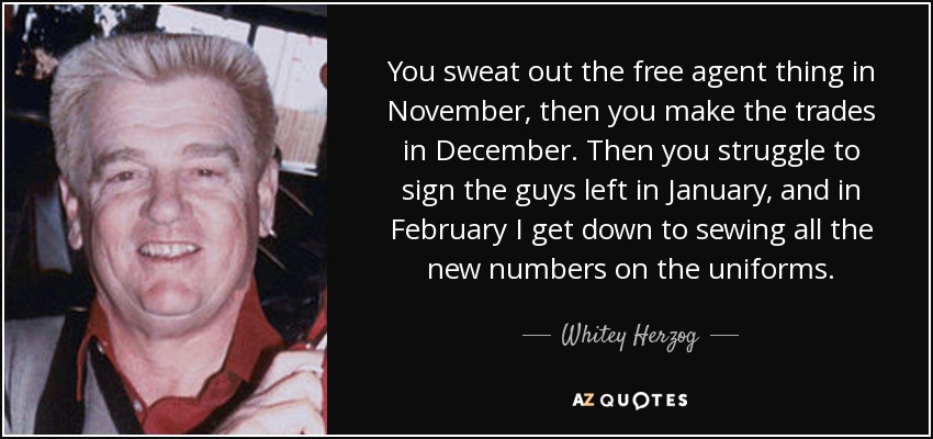 You sweat out the free agent thing in November, then you make the trades in December. Then you struggle to sign the guys left in January, and in February I get down to sewing all the new numbers on the uniforms. - Whitey Herzog