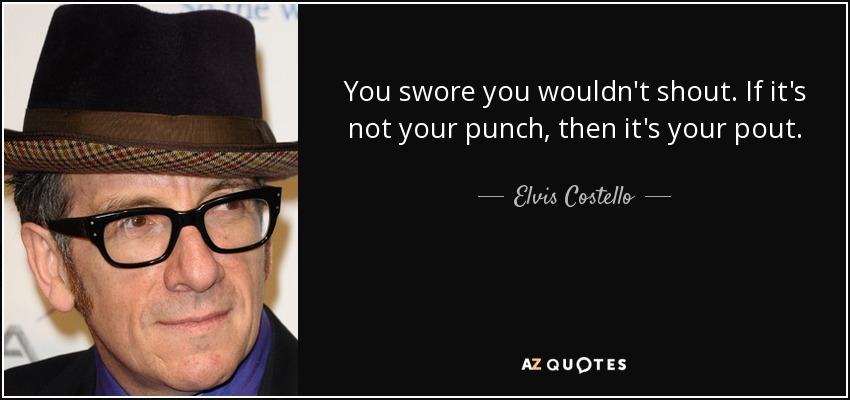 You swore you wouldn't shout. If it's not your punch, then it's your pout. - Elvis Costello
