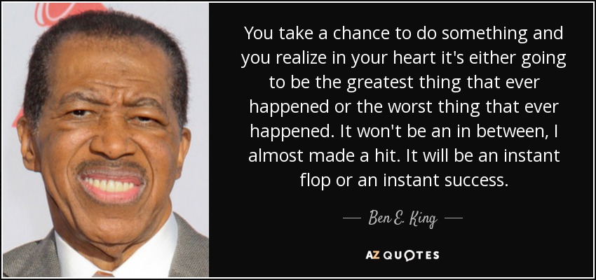 You take a chance to do something and you realize in your heart it's either going to be the greatest thing that ever happened or the worst thing that ever happened. It won't be an in between, I almost made a hit. It will be an instant flop or an instant success. - Ben E. King