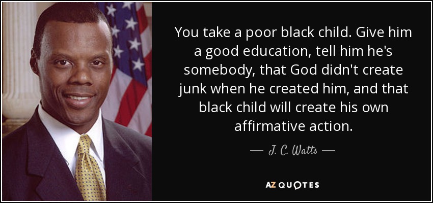 You take a poor black child. Give him a good education, tell him he's somebody, that God didn't create junk when he created him, and that black child will create his own affirmative action. - J. C. Watts