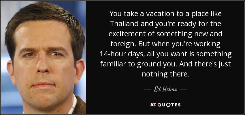 You take a vacation to a place like Thailand and you're ready for the excitement of something new and foreign. But when you're working 14-hour days, all you want is something familiar to ground you. And there's just nothing there. - Ed Helms