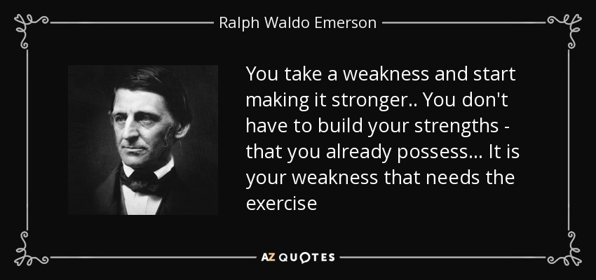 You take a weakness and start making it stronger.. You don't have to build your strengths - that you already possess... It is your weakness that needs the exercise - Ralph Waldo Emerson