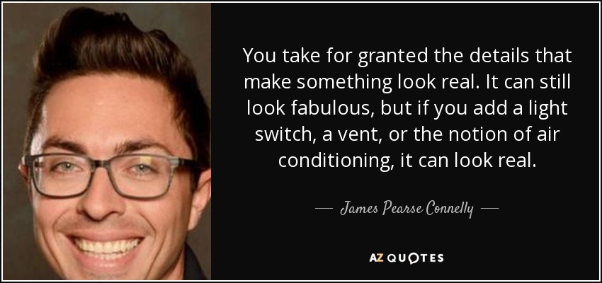 You take for granted the details that make something look real. It can still look fabulous, but if you add a light switch, a vent, or the notion of air conditioning, it can look real. - James Pearse Connelly