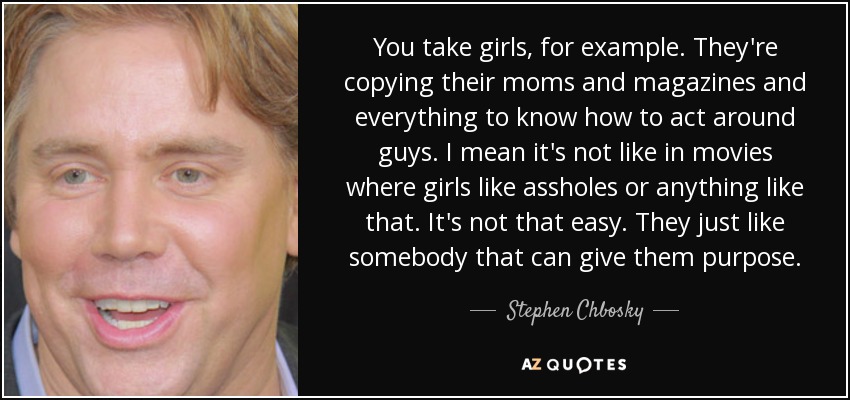 You take girls, for example. They're copying their moms and magazines and everything to know how to act around guys. I mean it's not like in movies where girls like assholes or anything like that. It's not that easy. They just like somebody that can give them purpose. - Stephen Chbosky
