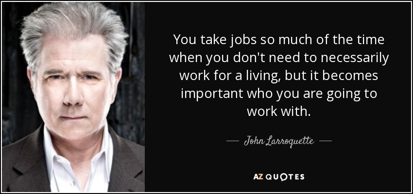 You take jobs so much of the time when you don't need to necessarily work for a living, but it becomes important who you are going to work with. - John Larroquette