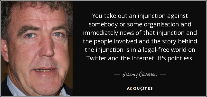 You take out an injunction against somebody or some organisation and immediately news of that injunction and the people involved and the story behind the injunction is in a legal-free world on Twitter and the Internet. It's pointless. - Jeremy Clarkson