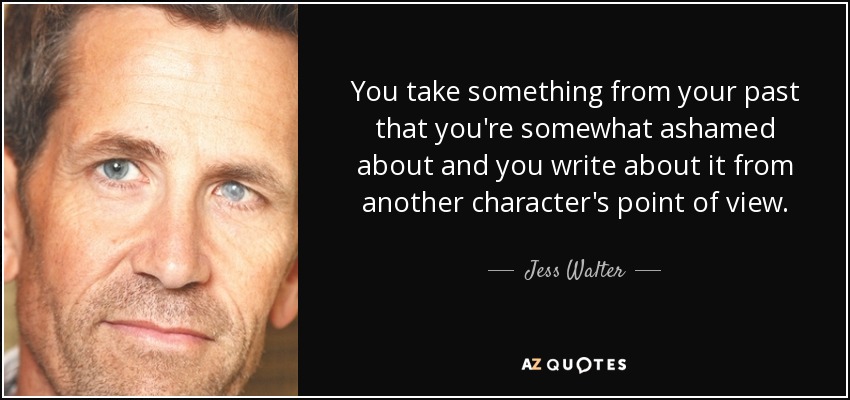 You take something from your past that you're somewhat ashamed about and you write about it from another character's point of view. - Jess Walter