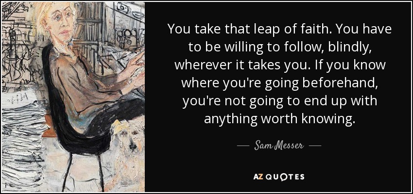 You take that leap of faith. You have to be willing to follow, blindly, wherever it takes you. If you know where you're going beforehand, you're not going to end up with anything worth knowing. - Sam Messer
