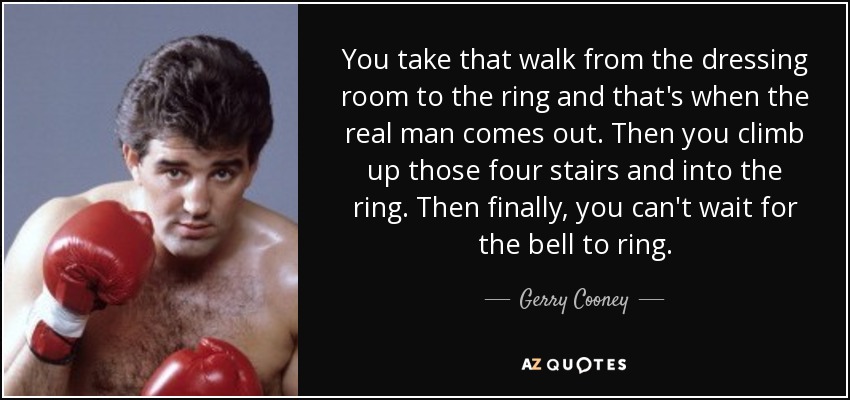 You take that walk from the dressing room to the ring and that's when the real man comes out. Then you climb up those four stairs and into the ring. Then finally, you can't wait for the bell to ring. - Gerry Cooney