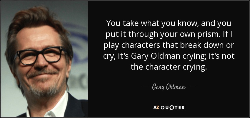 You take what you know, and you put it through your own prism. If I play characters that break down or cry, it's Gary Oldman crying; it's not the character crying. - Gary Oldman