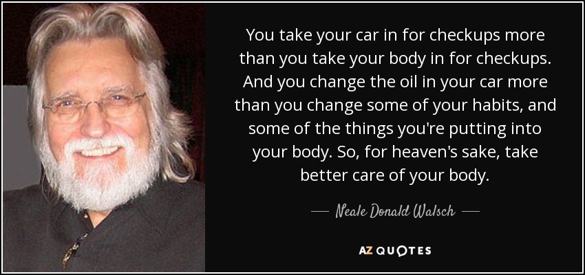 You take your car in for checkups more than you take your body in for checkups. And you change the oil in your car more than you change some of your habits, and some of the things you're putting into your body. So, for heaven's sake, take better care of your body. - Neale Donald Walsch