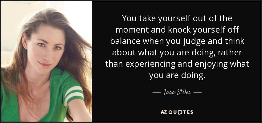 You take yourself out of the moment and knock yourself off balance when you judge and think about what you are doing, rather than experiencing and enjoying what you are doing. - Tara Stiles