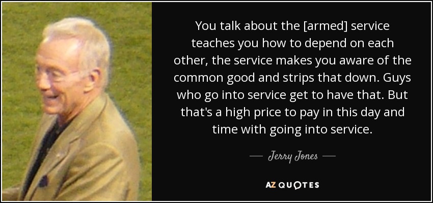 You talk about the [armed] service teaches you how to depend on each other, the service makes you aware of the common good and strips that down. Guys who go into service get to have that. But that's a high price to pay in this day and time with going into service. - Jerry Jones