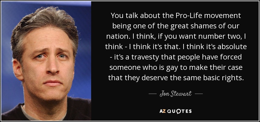 You talk about the Pro-Life movement being one of the great shames of our nation. I think, if you want number two, I think - I think it's that. I think it's absolute - it's a travesty that people have forced someone who is gay to make their case that they deserve the same basic rights. - Jon Stewart
