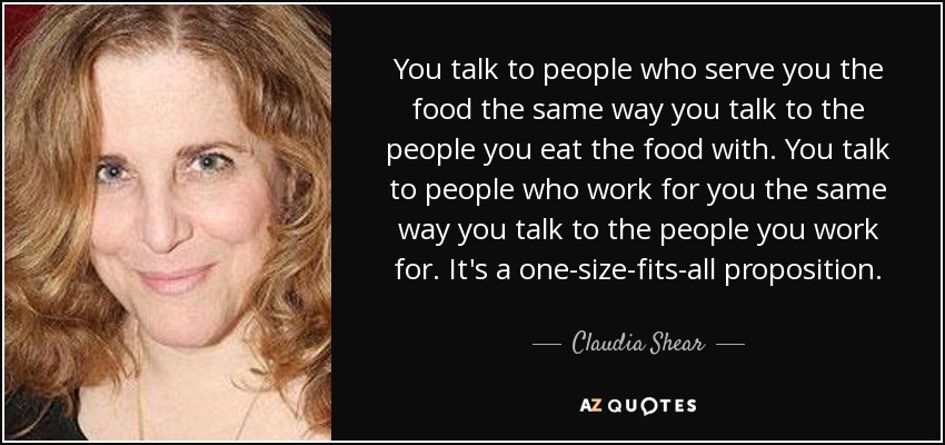 You talk to people who serve you the food the same way you talk to the people you eat the food with. You talk to people who work for you the same way you talk to the people you work for. It's a one-size-fits-all proposition. - Claudia Shear