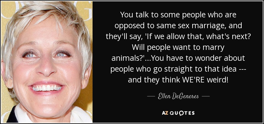 You talk to some people who are opposed to same sex marriage, and they'll say, 'If we allow that, what's next? Will people want to marry animals?'...You have to wonder about people who go straight to that idea --- and they think WE'RE weird! - Ellen DeGeneres