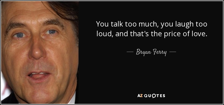 You talk too much, you laugh too loud, and that's the price of love. - Bryan Ferry