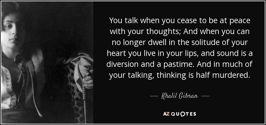 You talk when you cease to be at peace with your thoughts; And when you can no longer dwell in the solitude of your heart you live in your lips, and sound is a diversion and a pastime. And in much of your talking, thinking is half murdered. - Khalil Gibran