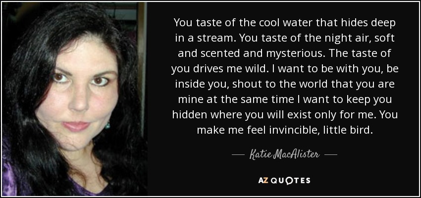 You taste of the cool water that hides deep in a stream. You taste of the night air, soft and scented and mysterious. The taste of you drives me wild. I want to be with you, be inside you, shout to the world that you are mine at the same time I want to keep you hidden where you will exist only for me. You make me feel invincible, little bird. - Katie MacAlister