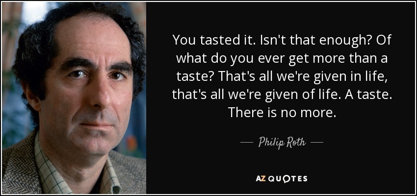 You tasted it. Isn't that enough? Of what do you ever get more than a taste? That's all we're given in life, that's all we're given of life. A taste. There is no more. - Philip Roth