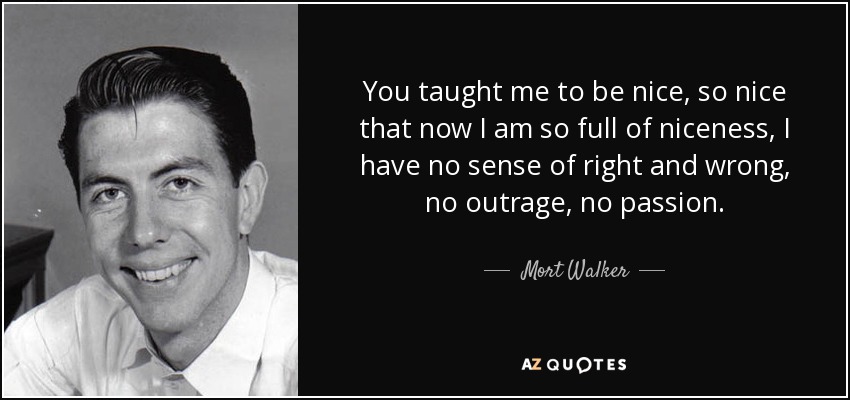 You taught me to be nice, so nice that now I am so full of niceness, I have no sense of right and wrong, no outrage, no passion. - Mort Walker