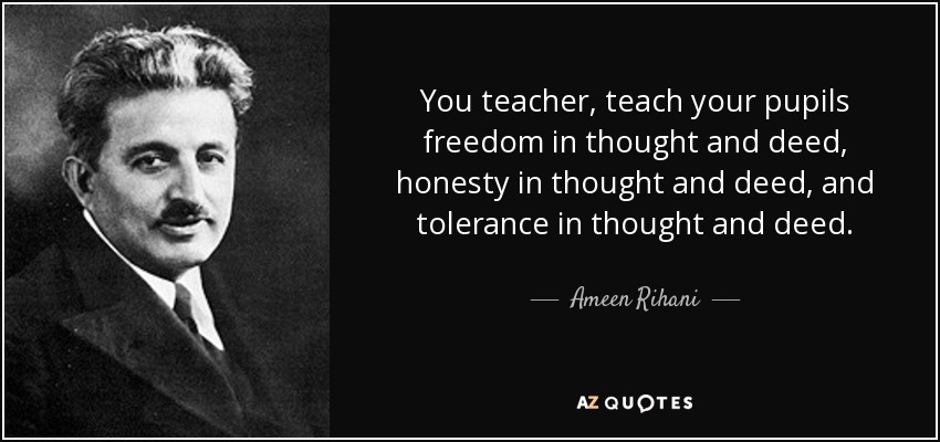 You teacher, teach your pupils freedom in thought and deed, honesty in thought and deed, and tolerance in thought and deed. - Ameen Rihani