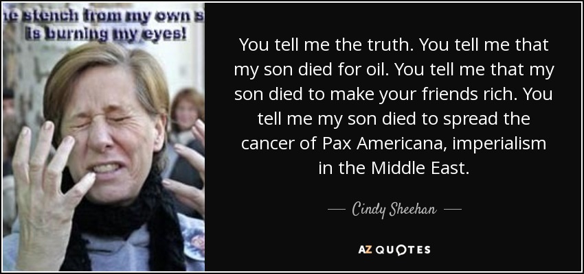 You tell me the truth. You tell me that my son died for oil. You tell me that my son died to make your friends rich. You tell me my son died to spread the cancer of Pax Americana, imperialism in the Middle East. - Cindy Sheehan
