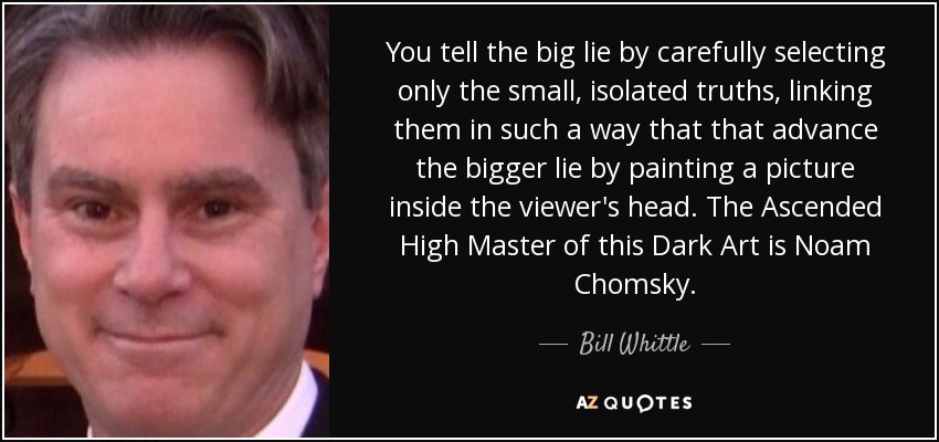 You tell the big lie by carefully selecting only the small, isolated truths, linking them in such a way that that advance the bigger lie by painting a picture inside the viewer's head. The Ascended High Master of this Dark Art is Noam Chomsky. - Bill Whittle