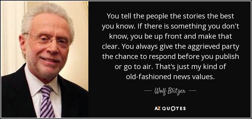 You tell the people the stories the best you know. If there is something you don't know, you be up front and make that clear. You always give the aggrieved party the chance to respond before you publish or go to air. That's just my kind of old-fashioned news values. - Wolf Blitzer