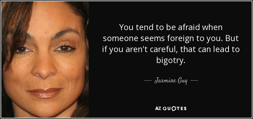You tend to be afraid when someone seems foreign to you. But if you aren't careful, that can lead to bigotry. - Jasmine Guy
